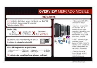 HIGHLIGHTS
174 milhões de linhas ativas no Brasil em Dez/09                                       •  Há cerca de 800.000
125 milhões de pessoas têm celular                                                     iPhones no Brasil
Teledensidade: 82%                                                                     •  Mesmo o consumidor
                                                                                       da classe C que já
Vendas 2008:                                                                           possui um pré-pago,
                                                                                       deseja um aparelho novo
     TV’s                    Notebooks                                                 que pode tirar fotos,
  10 Milhões                 12 Milhões                                                fazer filmes ou que dê
                                                                                       para ouvir música.

11 milhões acessando internet pelo celular                                             •  Com a popularização
                                                                                       das App-Stores
3 milhões através de tecnologia 3G
                                                                                       passaremos a encarar o
                                                                                       celular como uma fonte
                                                                                       quase inesgotáveis de
Base de Dispositivos é Qualificada                                                     serviços e utilidades.
 Acesso Internet .......... 70 Milhões       Bluetooth................. 65 Milhões
 Camera ...................... 68 Milhões    MP3 Player ............. 45 Milhões     •  Para as marcas e
                                                                                       anunciantes, surgirá
10 milhões de aparelhos Smartphones no Brasil                                          uma enorme
                                                                                       oportunidade de
                                                                                       patrocinar aplicativos ou
                                                                                       criar os seus próprios
                                                                                       centros de serviço.
 