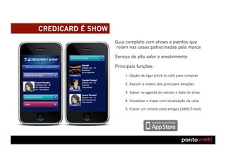 CREDICARD É SHOW
                   Guia completo com shows e eventos que
                   rolam nas casas patrocinadas pela marca

                   Serviço de alto valor e envolvimento

                   Principais funções:

                        1. Opção de ligar (click-to-call) para comprar

                        2. Assistir a vídeos das principais atrações

                        3. Salvar na agenda do celular a data do show

                        4. Visualizar o mapa com localização da casa

                        5. Enviar um convite para amigos (SMS/Email)
 