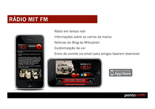 RÁDIO MIT FM

               Rádio em tempo real
               Informações sobre os carros da marca
               Notícias do Blog da Mitsubishi
               Customização da cor
               Envio de convite via email para amigos fazerem download
 