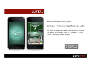 LUFTAL

         Reforçar lembrança da marca

         Game que remete a principal função do Luftal

         No jogo as pessoas devem estourar as bolhas
         de gás e ao mesmo tempo carregar o Luftal
         para conseguir mais pontos
 