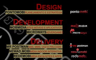 DESIGN
PONTOMOBIPLANEJAMENTO E ESTRATÉGIA
DEVELOPMENT
MOBMIDIASITES MÓVEIS E APLICATIVOS
MICROWAYSADVERGAMES
DELIVERY
MR POSTMANSMS, MMS, VOZ E PIN-CODE
REDEMOBIMÍDIA EM M-SITES E APPS
NEWAD.MOBIMÍDIA INDOOR INTERATIVA
 