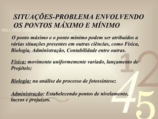 SITUAÇÕES-PROBLEMA ENVOLVENDO OS PONTOS MÁXIMO E MÍNIMO O ponto máximo e o ponto mínimo podem ser atribuídos a várias situações presentes em outras ciências, como Física, Biologia, Administração, Contabilidade entre outras. Física:  movimento uniformemente variado, lançamento de Projéteis; Biologia:  na análise do processo de fotossíntese; Administração : Estabelecendo pontos de nivelamento, lucros e prejuízos.  