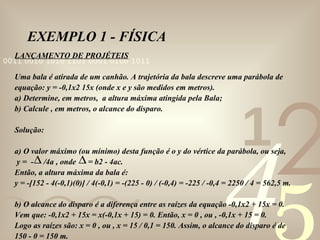 EXEMPLO 1 - FÍSICA LANÇAMENTO DE PROJÉTEIS Uma bala é atirada de um canhão. A trajetória da bala descreve uma parábola de equação: y = -0,1x2 15x (onde x e y são medidos em metros).  a) Determine, em metros,  a altura máxima atingida pela Bala; b) Calcule , em metros, o alcance do disparo. Solução:  a) O valor máximo (ou mínimo) desta função é o y do vértice da parábola, ou seja, y =  -  /4a , onde  = b2 - 4ac. Então, a altura máxima da bala é: y = -[152 - 4(-0,1)(0)] / 4(-0,1) = -(225 - 0) / (-0,4) = -225 / -0,4 = 2250 / 4 = 562,5 m.  b) O alcance do disparo é a diferença entre as raízes da equação -0,1x2 + 15x = 0.  Vem que: -0,1x2 + 15x = x(-0,1x + 15) = 0. Então, x = 0 , ou , -0,1x + 15 = 0.  Logo as raízes são: x = 0 , ou , x = 15 / 0,1 = 150. Assim, o alcance do disparo é de  150 - 0 = 150 m.   