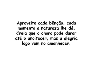 Aproveite cada bênção, cada momento a natureza lhe dá.Creia que o choro pode durar até o anoitecer, mas a alegria logo vem no amanhecer.