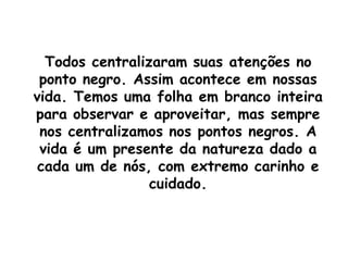 Todos centralizaram suas atenções no ponto negro. Assim acontece em nossas vida. Temos uma folha em branco inteira para observar e aproveitar, mas sempre nos centralizamos nos pontos negros. A vida é um presente da natureza dado a cada um de nós, com extremo carinho e cuidado.