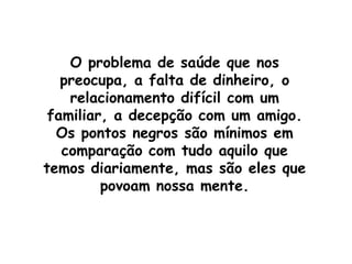 O problema de saúde que nos preocupa, a falta de dinheiro, o relacionamento difícil com um familiar, a decepção com um amigo. Os pontos negros são mínimos em comparação com tudo aquilo que temos diariamente, mas são eles que povoam nossa mente.