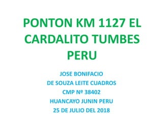 PONTON KM 1127 EL
CARDALITO TUMBES
PERU
JOSE BONIFACIO
DE SOUZA LEITE CUADROS
CMP Nº 38402
HUANCAYO JUNIN PERU
25 DE JULIO DEL 2018
 