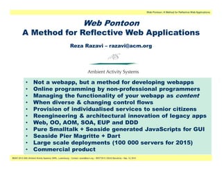 Web Pontoon: A Method for Reflective Web Applications



                                                                         Web Pontoon
          A Method for Reflective Web Applications
                                                           Reza Razavi – razavi@acm.org




             •       Not a webapp, but a method for developing webapps
             •       Online programming by non-professional programmers
             •       Managing the functionality of your webapp as content
             •       When diverse & changing control flows
             •       Provision of individualised services to senior citizens
             •       Reengineering & architectural innovation of legacy apps
             •       Web, OO, AOM, SOA, EUP and DDD
             •       Pure Smalltalk + Seaside generated JavaScripts for GUI
             •       Seaside Pier Magritte + Dart
             •       Large scale deployments (100 000 servers for 2015)
             •       Commercial product
                                                                                                .
®2007-2010 AAS (Ambient Activity Systems) SARL, Luxembourg – Contact: razavi@acm.org – IWST’2010, ESUG Barcelona – Sep. 14, 2010
 
