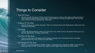 Things to Consider
• Type Of Frame
• Should consider the types of frame the boat has because as much as this feature shapes the boat, it
also ensures top notch safety on the water. A great boat has a strong but light frame. The one that
won't interfere with the equilibrium of the boat.
• Purpose Of The Boat
• Specific boats serve specific functions. There are transport boats and fishing boats which have been
structured differently.
• The Seats
• Unlike old fashioned boats where one could sail or row while on twos, the pontoon boats give you
the rare opportunity of sitting comfortably.
• The Size Of The Boat
• The size of the boat will depend on the number of people who will board the boat. Normally,
pontoon boats only carry at most two individuals.
• The Weight Of The Boat
• Since it is a boat designed for shallow waters, no need the heavy and much stable vessels that can
easily get stuck in mad. Instead, only require a much lighter boat which can easily propel.
leisurepicks.com 3
 