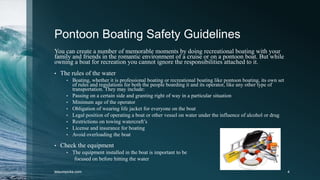 Pontoon Boating Safety Guidelines
You can create a number of memorable moments by doing recreational boating with your
family and friends in the romantic environment of a cruise or on a pontoon boat. But while
owning a boat for recreation you cannot ignore the responsibilities attached to it.
• The rules of the water
• Boating, whether it is professional boating or recreational boating like pontoon boating, its own set
of rules and regulations for both the people boarding it and its operator, like any other type of
transportation. They may include:
• Passing on a certain side and granting right of way in a particular situation
• Minimum age of the operator
• Obligation of wearing life jacket for everyone on the boat
• Legal position of operating a boat or other vessel on water under the influence of alcohol or drug
• Restrictions on towing watercraft’s
• License and insurance for boating
• Avoid overloading the boat
• Check the equipment
• The equipment installed in the boat is important to be
focused on before hitting the water
leisurepicks.com 4
 