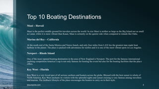 Top 10 Boating Destinations
Maui – Hawaii
Maui is the perfect middle ground for travelers across the world. In size Maui is neither as large as the Big Island nor as small
as Lanai, while it is more vibrant than Kauai, Maui is certainly on the quieter side when compared to islands like Oahu.
Marina del Rey – California
At the south end of the Santa Monica and Venice beach, and only four miles from LAX lies the greatest man made boat
harbour in the planet. The place is packed with adventures for surfers and it is one of the most vibrant spots in Los Angeles.
Newport – Rhode Island
One of the most reputed boating destination in the area of New England is Newport. The port for the famous international
yachting competition America’s cup is not only famous for hosting the event but also for the boating facilities that the place
offers.
Key West – Florida
Key West is a very loved spot of all serious yachters and boaters across the globe. Blessed with the best sunset in whole of
North America, Key West enchants its visitors with the splendid sights and sunset cruising is very famous among travellers
and tourists. The laidback lifestyle of the place encourages the boaters to carry on in their style.
leisurepicks.com 5
 