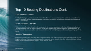 Top 10 Boating Destinations Cont.
Lake Havasu – Arizona
Rapidly developing as a prominent area for boaters, Lake Havasu is an expansive repository amidst the Arizona desert in
Mojave County with 60 miles of waterways ahead of it. Boaters can discover shrouded bays, sandbars, shorelines and the
famous London Bridge.
Fort Lauderdale – Florida
With over twenty five miles of beach in the town, water is the common denominator in the lives of the people at the town.
The place is referred to as the Venice of America’ for the three hundred miles of inland waterways that are present in the
town. The sunny city hosts more than forty thousand yachts and the fact rightfully makes the place the yachting capital of the
world.
Seattle – Washington
Numerous occupants sail on boats from their waterfront homes to work in the city. Cruising has been a top activity for quite a
long time in Seattle, which has more luxury boats for every single person than any other place in the United States. Sailing
centers and docks are encompassed by parks, so it is green all around.
leisurepicks.com 6
 