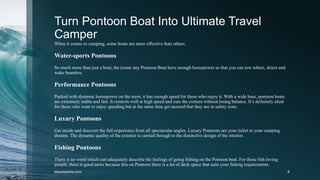 Turn Pontoon Boat Into Ultimate Travel
Camper
When it comes to camping, some boats are more effective than others.
Water-sports Pontoons
So much more than just a boat, the iconic any Pontoon Boat have enough horsepower so that you can tow tubers, skiers and
wake boarders.
Performance Pontoons
Packed with dynamic horsepower on the stern, it has enough speed for those who enjoy it. With a wide base, pontoon boats
are extremely stable and fast. It controls well at high speed and cuts the corners without losing balance. It’s definitely ideal
for those who want to enjoy speeding but at the same time get assured that they are in safety zone.
Luxury Pontoons
Get inside and discover the full experience from all spectacular angles. Luxury Pontoons are your ticket to your camping
dreams. The dynamic quality of the exterior is carried through to the distinctive design of the interior.
Fishing Pontoons
There is no word which can adequately describe the feelings of going fishing on the Pontoon boat. For those fish loving
people, there is good news because this on Pontoon there is a lot of deck space that suits your fishing requirements.
leisurepicks.com 8
 