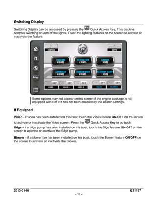 2013-01-10 1211197 
– 10 – 
Switching Display 
Switching Display can be accessed by pressing the Quick Access Key. This displays controls switching on and off the lights. Touch the lighting features on the screen to activate or inactivate the feature. 
Some options may not appear on this screen if the engine package is not equipped with it or if it has not been enabled by the Dealer Settings. 
If Equipped 
Video - If video has been installed on this boat, touch the Video feature ON/OFF on the screen to activate or inactivate the Video screen. Press the Quick Access Key to go back. 
Bilge – if a bilge pump has been installed on this boat, touch the Bilge feature ON/OFF on the screen to activate or inactivate the Bilge pump. 
Blower – if a blower fan has been installed on this boat, touch the Blower feature ON/OFF on the screen to activate or inactivate the Blower. 
 