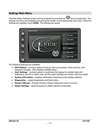 2013-01-10 1211197 
– 11 – 
Settings Main Menu 
The Main Menu Settings screen can be accessed by pressing the Quick Access Key. The settings functions are available by touching the screen on the appropriate menu item. Once the settings are updated, touch DONE. The settings are saved. 
The following features are available: 
• GPS Utilities – contains options to set up track and position, chart and time, and waypoint manager. Also displays satellite status. 
• User Settings – contains option to customize the display for ambient light and brightness, set US or metric units, set the audio intensity and screen minimum depth. 
• System Information – displays information pertaining to the display software. 
• Diagnostics – engine diagnostics and fault codes. 
• Owner’s Manual – Premier Pontoon Owner’s Manual to view on screen. 
• Dealer Settings – secured access to dealer specific functionality. 
 