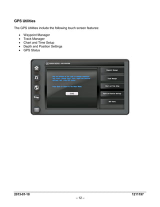 2013-01-10 1211197 
– 12 – 
GPS Utilities 
The GPS Utilities include the following touch screen features: 
• Waypoint Manager 
• Track Manager 
• Chart and Time Setup 
• Depth and Position Settings 
• GPS Status 
 