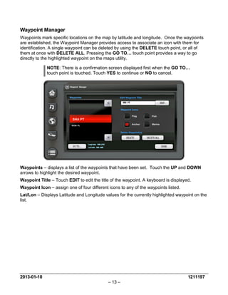 2013-01-10 1211197 
– 13 – 
Waypoint Manager 
Waypoints mark specific locations on the map by latitude and longitude. Once the waypoints are established, the Waypoint Manager provides access to associate an icon with them for identification. A single waypoint can be deleted by using the DELETE touch point, or all of them at once with DELETE ALL. Pressing the GO TO… touch point provides a way to go directly to the highlighted waypoint on the maps utility. 
NOTE: There is a confirmation screen displayed first when the GO TO… touch point is touched. Touch YES to continue or NO to cancel. 
Waypoints – displays a list of the waypoints that have been set. Touch the UP and DOWN arrows to highlight the desired waypoint. 
Waypoint Title – Touch EDIT to edit the title of the waypoint. A keyboard is displayed. 
Waypoint Icon – assign one of four different icons to any of the waypoints listed. 
Lat/Lon – Displays Latitude and Longitude values for the currently highlighted waypoint on the list.  