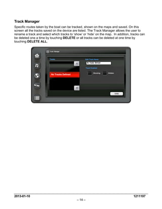 2013-01-10 1211197 
– 14 – 
Track Manager 
Specific routes taken by the boat can be tracked, shown on the maps and saved. On this screen all the tracks saved on the device are listed. The Track Manager allows the user to rename a track and select which tracks to ‘show’ or ‘hide’ on the map. In addition, tracks can be deleted one a time by touching DELETE or all tracks can be deleted at one time by touching DELETE ALL.  