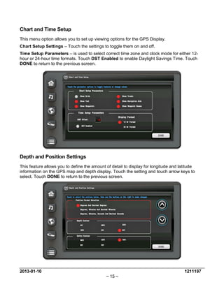2013-01-10 1211197 
– 15 – 
Chart and Time Setup 
This menu option allows you to set up viewing options for the GPS Display. 
Chart Setup Settings – Touch the settings to toggle them on and off. 
Time Setup Parameters – is used to select correct time zone and clock mode for either 12- hour or 24-hour time formats. Touch DST Enabled to enable Daylight Savings Time. Touch DONE to return to the previous screen. 
Depth and Position Settings 
This feature allows you to define the amount of detail to display for longitude and latitude information on the GPS map and depth display. Touch the setting and touch arrow keys to select. Touch DONE to return to the previous screen.  