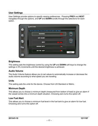 2013-01-10 1211197 
– 17 – 
User Settings 
User Settings provide options to specify viewing preferences. Pressing PREV and NEXT navigates through the options, and UP and DOWN scrolls through the selections for each option. 
Brightness 
This setting sets the brightness control by using the UP and DOWN soft keys to change the settings in 5% increments until the desired brightness is achieved. 
Audio Volume 
The Audio Volume feature allows you to set values to automatically increase or decrease the audio volume according to what speed you are traveling. 
Units 
This setting sets the units for the device. Choose from US Standard or Metric. 
Minimum Depth 
This allows you to choose a minimum depth (measured from bottom of keel) to give an alarm if the vessel comes into a minimum depth situation. Choosing zero turns this option off. 
Low Fuel Alert 
This allows you to choose a minimum fuel level in the fuel tank to give an alarm for low fuel. Choosing zero turns this option off. 
 