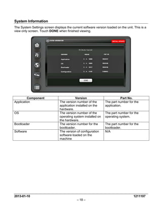 2013-01-10 1211197 
– 18 – 
System Information 
The System Settings screen displays the current software version loaded on the unit. This is a view only screen. Touch DONE when finished viewing. 
Component 
Version 
Part No. 
Application 
The version number of the application installed on the hardware. 
The part number for the application. 
OS 
The version number of the operating system installed on the hardware. 
The part number for the operating system. 
Bootloader 
The version number for the bootloader. 
The part number for the bootloader. 
Software 
The version of configuration software loaded on the machine 
N/A  