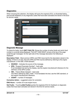 2013-01-10 1211197 
– 19 – 
Diagnostics 
When choosing this selection, the display will query the engine(s) ECU, as illustrated below, and provide feedback on any diagnostic codes that have been activated and stored in the ECU for service needs. 
Diagnostic Message 
To check for faults, touch [GET FAULTS]. Shows the number of active faults and which fault number is currently being displayed. The LEFT AND RIGHT arrows at the top of the page scroll through messages. On the right side of the message description the following is displayed: 
Description Field – Most common SPN's and FMI's have text for the description stored in the display. If there is no text, then this SPN and FMI must be defined by referring to the engine manufacturer, or the SAE J1939 standard. 
• SOURCE – Indicates the source of the message. 
• SPN –"Suspect Parameter Number" - fault code If not translated into text by the display, see the engine manufacturer's literature for the definition of the SPN number. 
• FMI – “Failure Mode Indicator” - fault code The FMI is defined by SAE J1939. If not translated into text, see the SAE standard, or the engine manufacturer's literature. 
• COUNT – number of messages. 
Corrective Action -- suggested action for correction. 
ENG Hours – number of in-use engine hours. 
Get Faults – Touching [Get Faults] queries the engine(s) ECU for feedback on diagnostic codes that have been activated and stored in the ECU for service needs.  