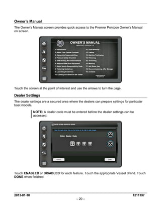 2013-01-10 1211197 
– 20 – 
Owner’s Manual 
The Owner’s Manual screen provides quick access to the Premier Pontoon Owner’s Manual on screen. 
Touch the screen at the point of interest and use the arrows to turn the page. 
Dealer Settings 
The dealer settings are a secured area where the dealers can prepare settings for particular boat models. 
NOTE: A dealer code must be entered before the dealer settings can be accessed. 
Touch ENABLED or DISABLED for each feature. Touch the appropriate Vessel Brand. Touch DONE when finished.  