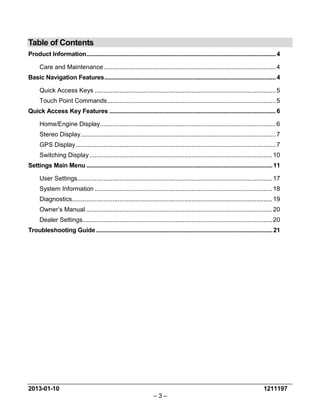 2013-01-10 1211197 
– 3 – 
Table of Contents 
Product Information .................................................................................................................... 4 
Care and Maintenance .................................................................................................. 4 
Basic Navigation Features ......................................................................................................... 4 
Quick Access Keys ....................................................................................................... 5 
Touch Point Commands ................................................................................................ 5 
Quick Access Key Features ...................................................................................................... 6 
Home/Engine Display .................................................................................................... 6 
Stereo Display ............................................................................................................... 7 
GPS Display .................................................................................................................. 7 
Switching Display ........................................................................................................ 10 
Settings Main Menu .................................................................................................................. 11 
User Settings ............................................................................................................... 17 
System Information ..................................................................................................... 18 
Diagnostics .................................................................................................................. 19 
Owner’s Manual .......................................................................................................... 20 
Dealer Settings ............................................................................................................ 20 
Troubleshooting Guide ............................................................................................................ 21  