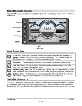 2013-01-10 1211197 
– 5 – 
Basic Navigation Features 
All product features are easily accessed through Quick Access Keys, Menus, and Touch Point commands. 
Quick Access Keys 
Home Key - When the Home key is pressed the Engine parameters are displayed. In addition the Water Depth and Positioning are also displayed. From the Home page the Trim feature can be accessed through the touch point on the screen. 
Stereo Key - Press this key to access the controls for the radio and other media. 
GPS Key - Press this key to access maps and other GPS functionality. From here Waypoints can be set up as well as Tracks. 
Switching Key - Press this key to access the Lighting ON and OFF switches. If Video, Bilge, or Blower options are available for this model, the touch points will be available. 
Settings Menu – Press this key to access settings for following: GPS, User, System Information, Diagnostic, Premier Pontoon Owner’s Manual, and Dealer. 
Touch Point Commands 
Touch point commands provide access to most of the features and navigation shortcuts available once a landing page is reached. Each landing page has its own unique touch screen navigation. Depending on the current screen being displayed, they can appear as icons, words or a menu bar.  