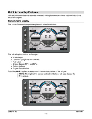2013-01-10 1211197 
– 6 – 
Quick Access Key Features 
This section describes the features accessed through the Quick Access Keys located to the left of the display. 
Home/Engine Display 
The Home Screen displays the engine and other information. 
The following information is displayed: 
• Water Depth 
• Compass (longitude and latitude) 
• Fuel Level 
• Engine Speed: MPH and RPM 
• Battery Voltage 
• Engine Temperature 
Touching TRIM displays a popup that indicates the position of the engine. 
NOTE: Moving the trim control on the throttle lever will also display the Trim popup.  