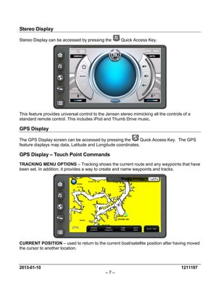 2013-01-10 1211197 
– 7 – 
Stereo Display 
Stereo Display can be accessed by pressing the Quick Access Key. 
This feature provides universal control to the Jensen stereo mimicking all the controls of a standard remote control. This includes iPod and Thumb Drive music. 
GPS Display 
The GPS Display screen can be accessed by pressing the Quick Access Key. The GPS feature displays map data, Latitude and Longitude coordinates. 
GPS Display – Touch Point Commands 
TRACKING MENU OPTIONS – Tracking shows the current route and any waypoints that have been set. In addition, it provides a way to create and name waypoints and tracks. 
CURRENT POSITION – used to return to the current boat/satellite position after having moved the cursor to another location.  