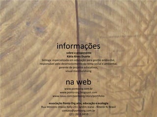 informações sobre a proponenteKátia Alves Duartebióloga  especializada em educação para gestão ambiental,responsável pelo desenvolvimento do tema social e ambiental,gerente de projetos educativos,visual merchandising na webwww.pontoorg.com.brwww.ponto-org.blogspot.comwww.issuu.com/pontoorg/docs/portifolioassociação Ponto Org arte, educação e ecologiaRua Ministro Otávio Kelly 231 Jardim Icaraí - Niterói RJ Brasilcontato@pontoorg.com.br (21) 2611.6859