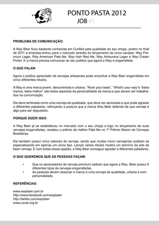 PONTO PASTA 2012
                                           JOB #1


PROBLEMA DE COMUNICAÇÃO:

A Way Beer ficou bastante conhecida em Curitiba pela qualidade do seu chopp, porém no final
de 2011 a empresa entrou para o mercado através do lançamento de cinco cevejas: Way Pre-
mium Lager, Way American Pale Ale, Way Irish Red Ale, Way Amburana Lager e Way Cream
Porter. E a marca precisa comunicar ao seu público que agora a Way é engarrafada.

O QUE FALAR:

Agora o público apreciador de cervejas artesanais pode encontrar a Way Beer engarrafada em
cinco diferentes rótulos.

A Way é uma marca jovem, descontraída e urbana. “Rock your taste”, “What’s your way”e “beba
menos, beba melhor” são todos aspectos da personalidade da marca e que devem ser trabalha-
dos na comunicação.

Ela deve lembrada como uma cerveja de qualidade, que deve ser apreciada e que pode agradar
a diferentes paladares, reforçando a postura que a marca Way Beer defende de que cerveja é
algo para ser degustado.

PORQUE DIZER ISSO:

A Way Beer já se estabeleceu no mercado com o seu chopp e logo no lançamento de suas
cervejas engarrafadas, recebeu o prêmio de melhor Pale Ale no 1º Prêmio Maxim de Cervejas
Brasileiras.

Ela também possui cinco sabores de cerveja, sendo que muitas micro cervejarias acabam se
especializando em apenas um único tipo. Lançar vários rótulos mostra um domínio da arte de
fazer cerveja. E com todas essas opções, a Way Beer consegue agradar a diferentes paladares.

O QUE QUEREMOS QUE AS PESSOAS FAÇAM:
	
	    •	  Que os apreciadores de cerveja premium saibam que agora a Way Beer possui 5
		       diferentes tipos de cervejas engarrafadas.
	    •	  As pessoas devem associar a marca a uma cerveja de qualidade, urbana e com 		
		       personalidade.

REFERÊNCIAS:

www.waybeer.com.br
http://www.facebook.com/waybeer
http://twitter.com/waybeer
www.conar.org.br
 