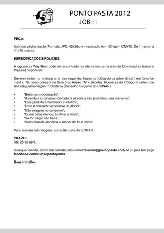 PONTO PASTA 2012
                                           JOB #1

PEÇA:

Anúncio página dupla (Formato JPG. 42x28cm – resolução em 150 dpi – CMYK). De 1 (uma) a
3 (três) peças.

ESPECIFICAÇÕES/POLICIES:

A logomarca Way Beer pode ser encontrada no site da marca na área de Download ao baixar o
Presskit disponível.

Deve-se incluir no anúncio uma das seguintes frases da “cláusula de advertência”, em fonte ta-
manho 18, como prevista no Item 5 do Anexo “A” – Bebidas Alcoólicas do Código Brasileiro de
Autorregulamentação Publicitária (Conselho Superior do CONAR):

•	     “Beba com moderação”;
•	     “A venda e o consumo de bebida alcoólica são proibidos para menores”;
•	     “Este produto é destinado a adultos”;
•	     “Evite o consumo excessivo de álcool”;
•	     “Não exagere no consumo”;
•	     “Quem bebe menos, se diverte mais”;
•	     “Se for dirigir não beba”;
•	     “Servir bebida alcoólica a menor de 18 é crime”.

Para maiores informações, consulte o site do CONAR.

PRAZO:
Até 25 de abril.

Qualquer dúvida, entrar em contato pelo e-mail falecom@pontopasta.com.br ou pela fan page
facebook.com/curtaopontopasta

Bom trabalho.
 