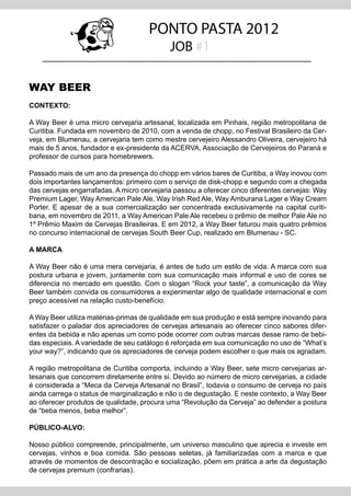 PONTO PASTA 2012
                                            JOB #1

WAY BEER
CONTEXTO:

A Way Beer é uma micro cervejaria artesanal, localizada em Pinhais, região metropolitana de
Curitiba. Fundada em novembro de 2010, com a venda de chopp, no Festival Brasileiro da Cer-
veja, em Blumenau, a cervejaria tem como mestre cervejeiro Alessandro Oliveira, cervejeiro há
mais de 5 anos, fundador e ex-presidente da ACERVA, Associação de Cervejeiros do Paraná e
professor de cursos para homebrewers.

Passado mais de um ano da presença do chopp em vários bares de Curitiba, a Way inovou com
dois importantes lançamentos: primeiro com o serviço de disk-chopp e segundo com a chegada
das cervejas engarrafadas. A micro cervejaria passou a oferecer cinco diferentes cervejas: Way
Premium Lager, Way American Pale Ale, Way Irish Red Ale, Way Amburana Lager e Way Cream
Porter. E apesar de a sua comercialização ser concentrada exclusivamente na capital curiti-
bana, em novembro de 2011, a Way American Pale Ale recebeu o prêmio de melhor Pale Ale no
1º Prêmio Maxim de Cervejas Brasileiras. E em 2012, a Way Beer faturou mais quatro prêmios
no concurso internacional de cervejas South Beer Cup, realizado em Blumenau - SC.

A MARCA

A Way Beer não é uma mera cervejaria, é antes de tudo um estilo de vida. A marca com sua
postura urbana e jovem, juntamente com sua comunicação mais informal e uso de cores se
diferencia no mercado em questão. Com o slogan “Rock your taste”, a comunicação da Way
Beer também convida os consumidores a experimentar algo de qualidade internacional e com
preço acessível na relação custo-benefício.

A Way Beer utiliza matérias-primas de qualidade em sua produção e está sempre inovando para
satisfazer o paladar dos apreciadores de cervejas artesanais ao oferecer cinco sabores difer-
entes da bebida e não apenas um como pode ocorrer com outras marcas desse ramo de bebi-
das especiais. A variedade de seu catálogo é reforçada em sua comunicação no uso de “What’s
your way?”, indicando que os apreciadores de cerveja podem escolher o que mais os agradam.

A região metropolitana de Curitiba comporta, incluindo a Way Beer, sete micro cervejarias ar-
tesanais que concorrem diretamente entre si. Devido ao número de micro cervejarias, a cidade
é considerada a “Meca da Cerveja Artesanal no Brasil”, todavia o consumo de cerveja no país
ainda carrega o status de marginalização e não o de degustação. E neste contexto, a Way Beer
ao oferecer produtos de qualidade, procura uma “Revolução da Cerveja” ao defender a postura
de “beba menos, beba melhor”.

PÚBLICO-ALVO:

Nosso público compreende, principalmente, um universo masculino que aprecia e investe em
cervejas, vinhos e boa comida. São pessoas seletas, já familiarizadas com a marca e que
através de momentos de descontração e socialização, põem em prática a arte da degustação
de cervejas premium (confrarias).
 
