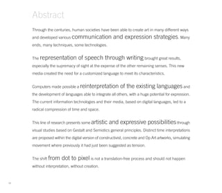 Abstract
     Through the centuries, human societies have been able to create art in many different ways
     and developed various communication               and expression strategies. Many
     ends, many techniques, some technologies.


     The representation          of speech through writing brought great results,
     especially the supremacy of sight at the expense of the other remaining senses. This new
     media created the need for a customized language to meet its characteristics.


     Computers made possible a reinterpretation             of the existing languages and
     the development of languages able to integrate all others, with a huge potential for expression.
     The current information technologies and their media, based on digital languages, led to a
     radical compression of time and space.


     This line of research presents some artistic    and expressive possibilities through
     visual studies based on Gestalt and Semiotics general principles. Distinct time interpretations
     are proposed within the digital version of constructivist, concrete and Op Art artworks, simulating
     movement where previously it had just been suggested as tension.


     The shift from    dot to pixel is not a translation-free process and should not happen
     without interpretation, without creation.



10
 