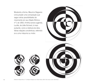 Mudando a forma, Mauricio Nogueira
      Lima propõe uma composição que
      segue várias possibilidades de
      movimento em seu Objeto Rítmico
      nº 1 de 1955. A trilha sonora sugerida,
      Lucille, de Little Richard, é mais
      pulsante, como a releitura da obra.
      Várias rotações concêntricas, referindo-
      se a uma máquina ou motor.




106   Releitura de Objeto Rítmico nº 1 de Maurício Nogueira Lima. Kleber Oliveira, 2003. Trilha sonora: Lucille, Little Richard.
 