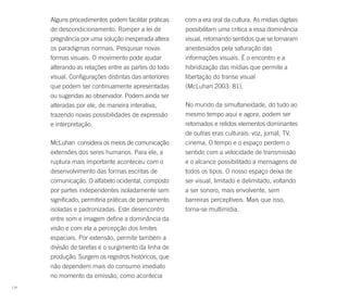 Alguns procedimentos podem facilitar práticas    com a era oral da cultura. As mídias digitais
      de descondicionamento. Romper a lei de           possibilitam uma crítica a essa dominância
      pregnância por uma solução inesperada altera     visual, retomando sentidos que se tornaram
      os paradigmas normais. Pesquisar novas           anestesiados pela saturação das
      formas visuais. O movimento pode ajudar          informações visuais. É o encontro e a
      alterando as relações entre as partes do todo    hibridização das mídias que permite a
      visual. Configurações distintas das anteriores   libertação do transe visual
      que podem ser continuamente apresentadas         (McLuhan 2003: 81).
      ou sugeridas ao observador. Podem ainda ser
      alteradas por ele, de maneira interativa,        No mundo da simultaneidade, do tudo ao
      trazendo novas possibilidades de expressão       mesmo tempo aqui e agora, podem ser
      e interpretação.                                 retomados e relidos elementos dominantes
                                                       de outras eras culturais: voz, jornal, TV,
      McLuhan considera os meios de comunicação        cinema. O tempo e o espaço perdem o
      extensões dos seres humanos. Para ele, a         sentido com a velocidade de transmissão
      ruptura mais importante aconteceu com o          e o alcance possibilitado a mensagens de
      desenvolvimento das formas escritas de           todos os tipos. O nosso espaço deixa de
      comunicação. O alfabeto ocidental, composto      ser visual, limitado e delimitado, voltando
      por partes independentes isoladamente sem        a ser sonoro, mais envolvente, sem
      significado, permitiria práticas de pensamento   barreiras perceptíveis. Mais que isso,
      isoladas e padronizadas. Este desencontro        torna-se multimídia.
      entre som e imagem define a dominância da
      visão e com ela a percepção dos limites
      espaciais. Por extensão, permite também a
      divisão de tarefas e o surgimento da linha de
      produção. Surgem os registros históricos, que
      não dependem mais do consumo imediato
      no momento da emissão, como acontecia
114
 