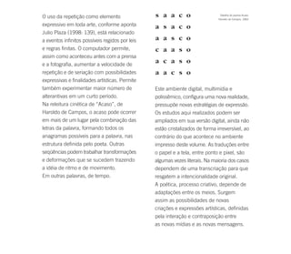 O uso da repetição como elemento                                                Detalhe do poema Acaso.
                                                                               Haroldo de Campos, 1963.

expressivo em toda arte, conforme aponta
Julio Plaza (1998: 139), está relacionado
a eventos infinitos possíveis regidos por leis
e regras finitas. O computador permite,
assim como aconteceu antes com a prensa
e a fotografia, aumentar a velocidade de
repetição e de seriação com possibilidades
expressivas e finalidades artísticas. Permite
também experimentar maior número de              Este ambiente digital, multimídia e
alterantivas em um curto período.                polissêmico, configura uma nova realidade,
Na releitura cinética de “Acaso”, de             pressupõe novas estratégias de expressão.
Haroldo de Campos, o acaso pode ocorrer          Os estudos aqui realizados podem ser
em mais de um lugar pela combinação das          ampliados em sua versão digital, ainda não
letras da palavra, formando todos os             estão cristalizados de forma irreversível, ao
anagramas possíveis para a palavra, nas          contrário do que acontece no ambiente
estrutura definida pelo poeta. Outras            impresso deste volume. As traduções entre
seqüências podem trabalhar transformações        o papel e a tela, entre ponto e pixel, são
e deformações que se sucedem trazendo            algumas vezes literais. Na maioria dos casos
a idéia de ritmo e de movimento.                 dependem de uma transcriação para que
Em outras palavras, de tempo.                    resgatem a intencionalidade original.
                                                 A poética, processo criativo, depende de
                                                 adaptações entre os meios. Surgem
                                                 assim as possibilidades de novas
                                                 criações e expressões artísticas, definidas
                                                 pela interação e contraposição entre
                                                 as novas mídias e as novas mensagens.
 