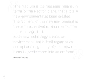‘The medium is the message’ means, in
      terms of the electronic age, that a totally
      new environment has been created.
      The ‘content’ of this new environment is
      the old mechanized environment of the
      industrial age. (...)
      Each new technology creates an
      environment that is itself regarded as
      corrupt and degrading. Yet the new one
      turns its predecessor into an art form.
      (McLuhan 2003: 13)




116
 