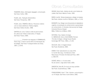 Obras Consultadas
                                                        ARGAN, Giulio Carlo. História da arte como história da
PIGNATARI, Décio. Informação, linguagem, comunicação.
                                                        cidade. São Paulo: Martins Fontes, 1993.
São Paulo: Cultrix, 1981.

                                                        BARDI, Lina Bo. Tempos de grossura: o design no impasse.
PLAZA, Julio. Tradução intersemiótica.
                                                        São Paulo: Instituto Lina Bo e P.M.Bardi, 1994. p. 11-34.
São Paulo: Perspectiva, 1987.

                                                        BONSIEPE, Gui. Design como ferramenta de metabolismo
PLAZA, Julio e TAVARES, Monica. Processos criativos
                                                        cognitivo: da produção do conhecimento à apresentação
com os meios eletrônicos: Poéticas digitais.
                                                        do conhecimento. In Simpósio Internacional de Design
São Paulo: Editora Hucitec, 1998.
                                                        Industrial (Ricerca Design).
                                                        Milão: Politécnico di Milano, 2000.
SANTAELLA, Lúcia. Cultura e artes do pós-humano.
Da cultura das mídias à cibercultura. 2ª edição.
                                                        DEFORGE, Yves. Avatars of design.
São Paulo: Paulus, 2004.
                                                        In: MARGOLIN, Victor e BUCHANAN, Richard.
                                                        The idea of design: a Design Issues Reader.
____________. O homem e as máquinas. In DOMINGUES,
                                                        Cambridge: MIT Press, 1996. p. 21-28.
Diana (org.). A arte no século XXI. A humanização das
tecnologias. São Paulo: Fundação Editora da Unesp,
                                                        DELEUZE, Giles. A imagem-tempo.
1997. p. 33-44.
                                                        São Paulo: Brasiliense, 2005.


                                                        DEWEY, Fred. Cyburbanism as a way of life.
                                                        In: ELLIN, Nan (org.). Architecture of fear.
                                                        Nova Iorque: Princeton Architectural Press, 1997.
                                                        p. 260-279.


                                                        DIZARD, Wilson, Jr. A nova mídia.
                                                        Rio de Janeiro: Jorge Zahar Editor, 2000.


                                                        DWORECKI, Silvio M. Em busca do traço perdido.
                                                        São Paulo: Scipione/Edusp, 1998.


                                                        FRANCKOWIAK, Irene T. Tiski. Homem, comunicação e
                                                        cor. 4ª edição. São Paulo: Icone Editora, 2000.
 