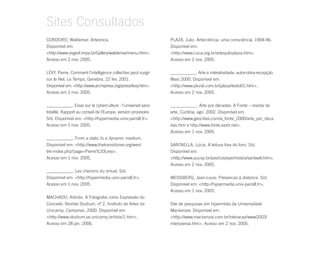 Sites Consultados
CORDEIRO, Waldemar. Arteonica.                                  PLAZA, Julio. Arte/ciência: uma consciência. 1994-96.
Disponível em:                                                  Disponível em:
<http://www.visgraf.impa.br/Gallery/waldemar/menu.htm>.         <http://www.cuca.org.br/artesjulioplaza.htm>.
Acesso em 2 nov. 2005.                                          Acesso em 2 nov. 2005.

LÉVY, Pierre. Comment l'intelligence collective peut surgir     ____________. Arte e interatividade: autor-obra-recepção.
sur le Net. Le Temps, Genebra, 22 fev. 2001.                    Maio 2000. Disponível em:
Disponível em: <http://www.archipress.org/press/levy.htm>.      <http://www.plural.com.br/jplaza/texto01.htm>.
Acesso em 1 nov. 2005.                                          Acesso em 2 nov. 2005.

____________. Essai sur la cyberculture : l'universel sans      ____________. Arte por décadas. A Fonte – revista de
totalité. Rapport au conseil de l'Europe, version provisoire.   arte, Curitiba, ago. 2002. Disponível em:
S/d. Disponível em: <http://hypermedia.univ-paris8.fr>.         <http://www.geocities.com/a_fonte_2000/arte_por_deca
Acesso em 1 nov. 2005.                                          das.htm e http://www.fonte.ezdir.net>.
                                                                Acesso em 1 nov. 2005.
____________. From a static to a dynamic medium.
Disponível em: <http://www.thetransitioner.org/wen/             SANTAELLA, Lúcia. A leitura fora do livro. S/d.
tiki-index.php?page=Pierre%20Levy>.                             Disponível em:
Acesso em 1 nov. 2005.                                          <http://www.pucsp.br/pos/cos/epe/mostra/santaell.htm>.
                                                                Acesso em 2 nov. 2005.
____________. Les chemins du virtuel. S/d.
Disponível em: <http://hypermedia.univ-paris8.fr>.              WEISSBERG, Jean-Louis. Présences à distance. S/d.
Acesso em 1 nov. 2005.                                          Disponível em: <http://hypermedia.univ-paris8.fr>.
                                                                Acesso em 1 nov. 2005.
MACHADO, Arlindo. A Fotografia como Expressão do
Conceito. Revista Studium, nº 2, Instituto de Artes da          Site de pesquisas em hipermídia da Universidade
Unicamp, Campinas, 2000. Disponível em:                         Mackenzie. Disponível em:
<http://www.studium.iar.unicamp.br/dois/1.htm>.                 <http://www.mackenzie.com.br/interacao/www2003/
Acesso em 28 jan. 2006.                                         interpoesia.htm>. Acesso em 2 nov. 2005.
 