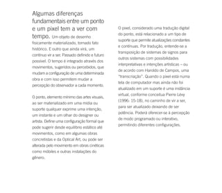 Algumas diferenças
fundamentais entre um ponto
e um pixel tem a ver com                        O pixel, considerado uma tradução digital
                                                do ponto, está relacionado a um tipo de
tempo. Um objeto de desenho
                                                suporte que permite atualizações constantes
fisicamente materializado, tornado fato
                                                e contínuas. Por tradução, entende-se a
histórico. E outro que ainda virá, um
                                                transposição de sistemas de signos para
contínuo vir a ser. Passado definido e futuro
                                                outros sistemas com possibilidades
possível. O tempo é integrado através dos
                                                interpretativas e intenções artísticas – ou
movimentos, sugeridos ou percebidos, que
                                                de acordo com Haroldo de Campos, uma
mudam a configuração de uma determinada
                                                “transcriação”. Quando o pixel está numa
obra e com isso permitem mudar a
                                                tela de computador mas ainda não foi
percepção do observador a cada momento.
                                                atualizado em um suporte é uma instância
                                                virtual, conforme conceitua Pierre Lévy
O ponto, elemento mínimo das artes visuais,
                                                (1996: 15-18), no caminho de vir a ser,
ao ser materializado em uma mídia ou
                                                para ser atualizado deixando de ser
suporte qualquer exprime uma intenção,
                                                potência. Poderá oferecer-se à percepção
um instante e um olhar do designer ou
                                                de modo programado ou interativo,
artista. Define uma configuração formal que
                                                permitindo diferentes configurações.
pode sugerir desde equilíbrio estático até
movimentos, como em algumas obras
concretistas e da Optical Art, ou pode ser
alterada pelo movimento em obras cinéticas
como móbiles e outras instalações do
gênero.
 