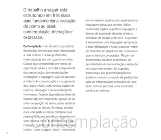 O trabalho a seguir está
     estruturado em três eixos
     para fundamentar a evolução                    em um mesmo suporte, sem que haja uma
                                                    linguagem adequada ao todo. Meios
     do ponto ao pixel:
                                                    multimídia digitais suportam linguagens e
     contemplação, interação e                      formas de expressão distintas entre si,
     expressão.                                     herdadas de mídias anteriores. A questão
                                                    é desenvolver uma linguagem apropriada
     Contemplação – ato de ver o que está lá.       a essa hibridização e fusão, já que os modos
     Expressões formais que estão relacionadas      de desenhar no papel não são os mesmos
     a uma cultura. Formas já definidas,            que na tela de computador. Mudam as
     materializadas em um suporte ou mídia.         ferramentas, mudam as técnicas. As
     Cultura que se manifesta em forma de           possibilidades de representação e interação
     organização social; e como tal, é dependente   em cada meio variam. Os suportes
     de comunicação, de representações              tradicionais são predominantemente
     (mediações) e linguagens. Aqui se abordam      estáticos criando um ponto de partida fixo
     a história da comunicação e o surgimento       para as interpretações e fruições de uma
     das novas mídias, com formas digitais de       obra. Tem-se por base uma expressão
     captura, simulação e representação do          artística e histórica.
     movimento. Projetar algo estático difere de
     projetar algo em movimento, apesar de ser
     uma composição de várias partes estáticas
     capturadas no tempo. Às vezes, projetar
     para uma parte é menos complexo que




           Contemplação
     projetar para uma seqüência de partes em
     uma mesma mídia. O processo fica mais
     complexo quando são utilizadas diferentes
     mídias – som, imagem, texto – mescladas
18
 