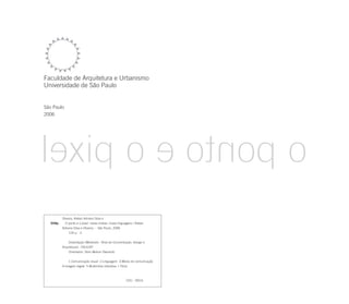 Faculdade de Arquitetura e Urbanismo
Universidade de São Paulo


São Paulo
2006




          Oliveira, Kleber Adriano Silva e
   O48p     O ponto e o pixel: novas mídias, novas linguagens / Kleber
          Adriano Silva e Oliveira.- - São Paulo, 2006.
               124 p. : il.


              Dissertação (Mestrado - Área de Concentração: Design e
          Arquitetura) - FAUUSP.
              Orientador: Silvio Melcer Dworecki


              1.Comunicação visual 2.Linguagem 3.Meios de comunicação
          4.Imagem digital 5.Multimídia interativa I.Título



                                                         CDU 003.6
 