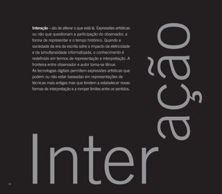 ação
     Interação – ato de alterar o que está lá. Expressões artísticas
     ou não que questionam a participação do observador, a
     forma de representar e o tempo histórico. Quando a
     sociedade da era da escrita sofre o impacto da eletricidade
     e da simultaneidade informatizada, o conhecimento é
     redefinido em termos de representação e interpretação. A
     fronteira entre observador e autor torna-se tênue.
     As tecnologias digitais permitem expressões artísticas que
     podem ou não estar baseadas em representações de
     técnicas mais antigas mas que tendem a estabelecer novas
     formas de interpretação e a romper limites entre os sentidos.




20
     Inter
 
