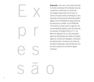 Ex
       Expressão – ato criar o que ainda não está
       lá. A arte concreta já tinha utilizado recursos
       multimídia e intermídia no limite das
       tecnologias disponíveis há 40 anos. O
       volume impresso desta dissertação é uma
       tradução da pesquisa de expressão gráfica
       digital, com as limitações da mídia impressa.




     pr
       As pesquisas contidas no CD-ROM dão
       movimentos a obras que os sugeriam em
       sua composição original, como por exemplo
       as rotações do Objeto Rítmico nº 1, de
       Maurício Nogueira Lima. São estudadas
       algumas hibridizações de mídias e tentadas
       algumas mesclas de linguagem, traduções




     es
       de significados e mudanças de sistemas
       de signos (traduções intersemióticas) com
       técnicas próprias do ambiente digital
       interativo.




22
     são
 