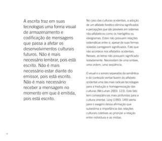 A escrita traz em suas          No caso das culturas ocidentais, a adoção
                                     de um alfabeto fonético elimina significados
     tecnologias uma forma visual    e percepções que são possíveis em sistemas
     de armazenamento e              não-alfabéticos como os hieróglifos ou
     codificação de mensagens        ideogramas. Estes não possuem relações
     que passa a afetar os           sistemáticas entre si, apesar de suas formas
                                     isoladas carregarem significados. Fato que
     desenvolvimentos culturais      não acontece nos alfabetos ocidentais.
     futuros. Não é mais             Nesses, as letras não possuem significado
     necessário lembrar, pois está   isoladamente. Necessitam de uma sintaxe,
     escrito. Não é mais             uma ordem, uma seqüência.

     necessário estar diante do      O visual e o sonoro separados da semântica
     emissor, pois está escrito.     e do conteúdo verbal fazem do alfabeto
     Não é mais necessário           ocidental uma das mais radicais tecnologias
     receber a mensagem no           para a tradução e homogeneização das
                                     culturas (McLuhan 2003: 123). Este fato
     momento em que é emitida,       tem conseqüências mais profundas para a
     pois está escrito.              cultura oriental. Lévy (1993: 149) alerta
                                     para o exagero dessa afirmação que
                                     subestima a importância das relações
                                     culturais coletivas ao priorizar a relação
                                     entre indivíduos e as mídias.




30
 