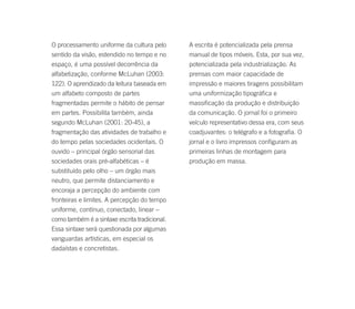 O processamento uniforme da cultura pelo       A escrita é potencializada pela prensa
sentido da visão, estendido no tempo e no      manual de tipos móveis. Esta, por sua vez,
espaço, é uma possível decorrência da          potencializada pela industrialização. As
alfabetização, conforme McLuhan (2003:         prensas com maior capacidade de
122). O aprendizado da leitura baseada em      impressão e maiores tiragens possibilitam
um alfabeto composto de partes                 uma uniformização tipográfica e
fragmentadas permite o hábito de pensar        massificação da produção e distribuição
em partes. Possibilita também, ainda           da comunicação. O jornal foi o primeiro
segundo McLuhan (2001: 20-45), a               veículo representativo dessa era, com seus
fragmentação das atividades de trabalho e      coadjuvantes: o telégrafo e a fotografia. O
do tempo pelas sociedades ocidentais. O        jornal e o livro impressos configuram as
ouvido – principal órgão sensorial das         primeiras linhas de montagem para
sociedades orais pré-alfabéticas – é           produção em massa.
substituído pelo olho – um órgão mais
neutro, que permite distanciamento e
encoraja a percepção do ambiente com
fronteiras e limites. A percepção do tempo
uniforme, contínuo, conectado, linear –
como também é a sintaxe escrita tradicional.
Essa sintaxe será questionada por algumas
vanguardas artísticas, em especial os
dadaístas e concretistas.
 