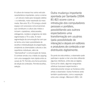 A cultura de massas traz outros veículos     Outra mudança importante
     característicos importantes, como o cinema
     – um veículo criado para recepção coletiva
                                                  apontada por Santaella (2004:
     – e a televisão, maior expressão do mass     81-82) ocorre com a
     media. Nos anos 70, a TV começa a dividir    introdução dos computadores
     espaço com processos comunicacionais         pessoais e portáteis,
     que constituem a cultura das mídias e
     incluem: copiadoras, videocassetes,
                                                  possibilitando aos outrora
     videogames, revistas e programas de rádio    espectadores uma
     segmentados e TV a cabo. A maior             transformação em usuários
     segmentação da comunicação faz com que       (pela possibilidade de
     se tenha uma maior possibilidade de
     escolha e individualização da programação,
                                                  interação) e depois em editores
     ampliando as diversidades culturais e dos    e produtores de conteúdo a ser
     repertórios individuais, além de             distribuído digitalmente.
     “desmassificar” a comunicação de massa.
     O controle remoto cria o hábito do zapping   Do ponto de vista artístico, o observador pode
     com uma navegação mais rápida entre os       participar e ajudar a criar uma obra utilizando
     canais de TV. Permite uma forma primária     algumas interfaces, entre elas as digitais.
     de edição de conteúdos. Permite escolhas,    Como já foi citado, algumas vanguardas
     seleção.                                     artísticas buscavam experimental e
                                                  sistematicamente romper as fronteiras entre
                                                  artista e observador. Outras fronteiras serão
                                                  também questionadas, como a separação
                                                  entre arte e design. (Manovich 2001: 14)

32
 